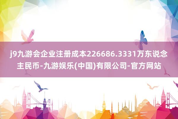 j9九游会企业注册成本226686.3331万东说念主民币-九游娱乐(中国)有限公司-官方网站