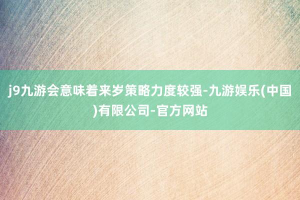 j9九游会意味着来岁策略力度较强-九游娱乐(中国)有限公司-官方网站