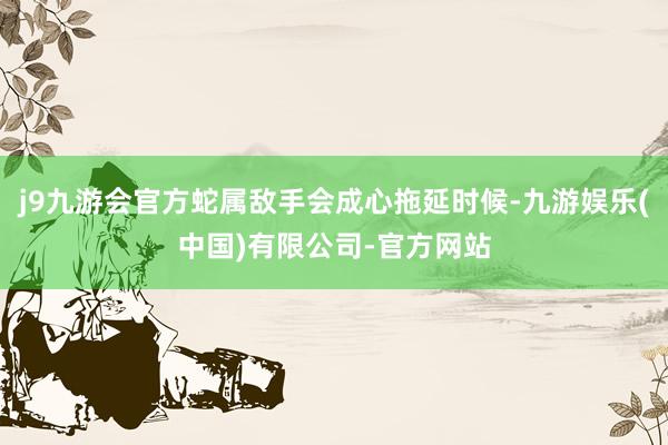 j9九游会官方蛇属敌手会成心拖延时候-九游娱乐(中国)有限公司-官方网站
