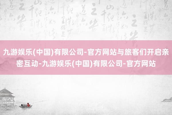 九游娱乐(中国)有限公司-官方网站与旅客们开启亲密互动-九游娱乐(中国)有限公司-官方网站