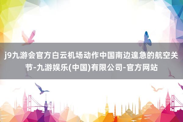 j9九游会官方白云机场动作中国南边遑急的航空关节-九游娱乐(中国)有限公司-官方网站