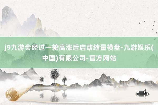 j9九游会经过一轮高涨后启动缩量横盘-九游娱乐(中国)有限公司-官方网站