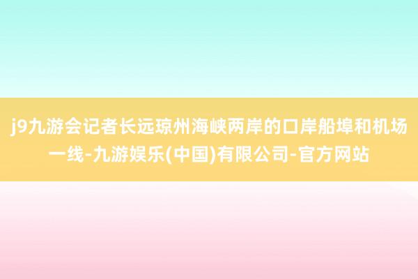 j9九游会记者长远琼州海峡两岸的口岸船埠和机场一线-九游娱乐(中国)有限公司-官方网站