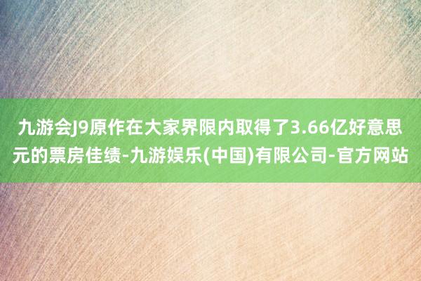 九游会J9原作在大家界限内取得了3.66亿好意思元的票房佳绩-九游娱乐(中国)有限公司-官方网站