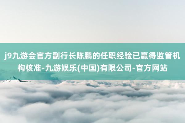 j9九游会官方副行长陈鹏的任职经验已赢得监管机构核准-九游娱乐(中国)有限公司-官方网站