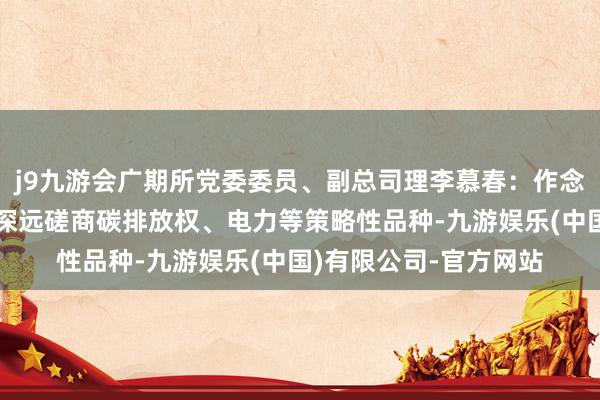j9九游会广期所党委委员、副总司理李慕春：作念好绿色金融大著作，深远磋商碳排放权、电力等策略性品种-九游娱乐(中国)有限公司-官方网站
