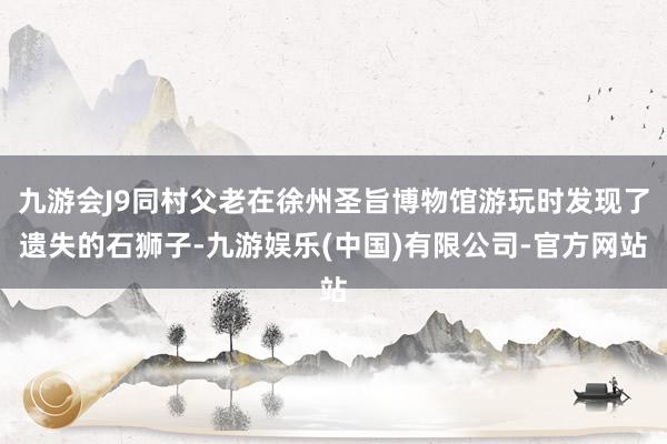 九游会J9同村父老在徐州圣旨博物馆游玩时发现了遗失的石狮子-九游娱乐(中国)有限公司-官方网站