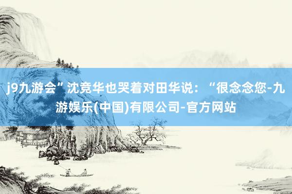 j9九游会”沈竞华也哭着对田华说：“很念念您-九游娱乐(中国)有限公司-官方网站