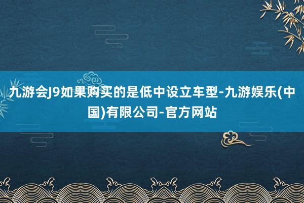 九游会J9如果购买的是低中设立车型-九游娱乐(中国)有限公司-官方网站