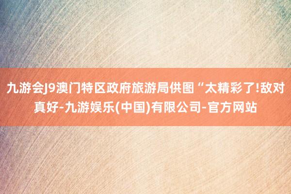 九游会J9澳门特区政府旅游局供图“太精彩了!敌对真好-九游娱乐(中国)有限公司-官方网站