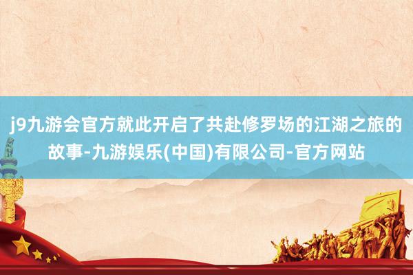 j9九游会官方就此开启了共赴修罗场的江湖之旅的故事-九游娱乐(中国)有限公司-官方网站