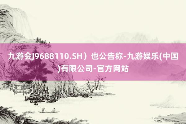 九游会J9688110.SH）也公告称-九游娱乐(中国)有限公司-官方网站