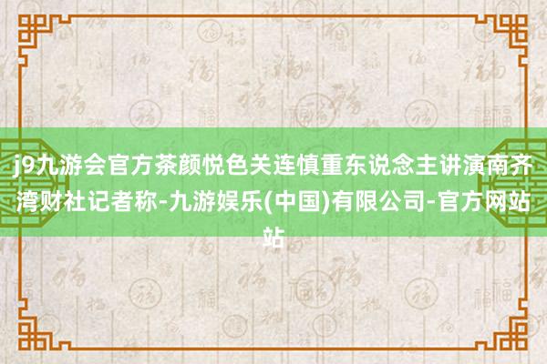 j9九游会官方茶颜悦色关连慎重东说念主讲演南齐湾财社记者称-九游娱乐(中国)有限公司-官方网站