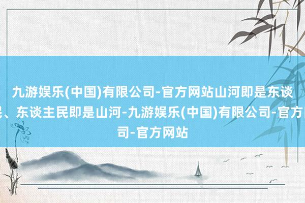 九游娱乐(中国)有限公司-官方网站山河即是东谈主民、东谈主民即是山河-九游娱乐(中国)有限公司-官方网站