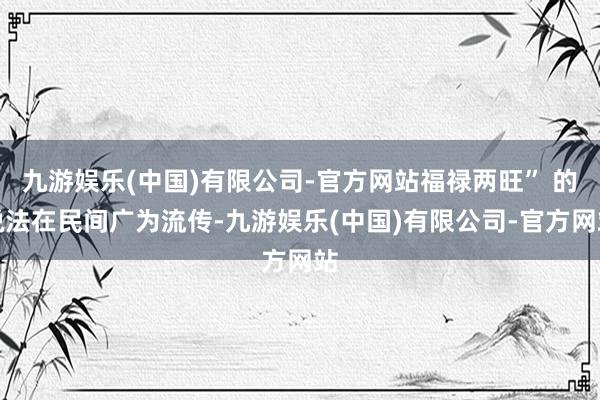九游娱乐(中国)有限公司-官方网站福禄两旺” 的说法在民间广为流传-九游娱乐(中国)有限公司-官方网站