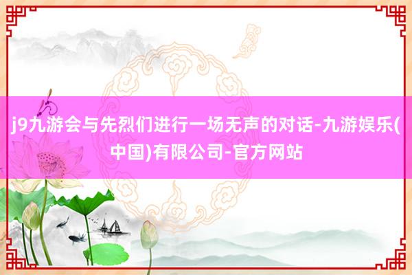 j9九游会与先烈们进行一场无声的对话-九游娱乐(中国)有限公司-官方网站