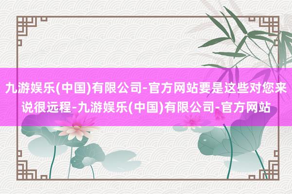 九游娱乐(中国)有限公司-官方网站要是这些对您来说很远程-九游娱乐(中国)有限公司-官方网站