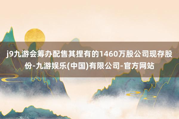 j9九游会筹办配售其捏有的1460万股公司现存股份-九游娱乐(中国)有限公司-官方网站