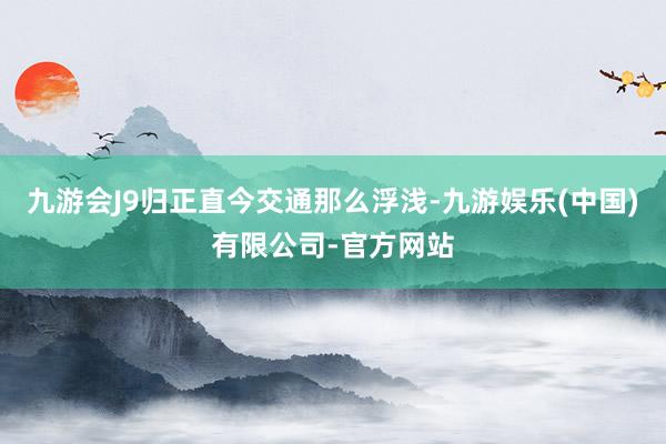 九游会J9归正直今交通那么浮浅-九游娱乐(中国)有限公司-官方网站