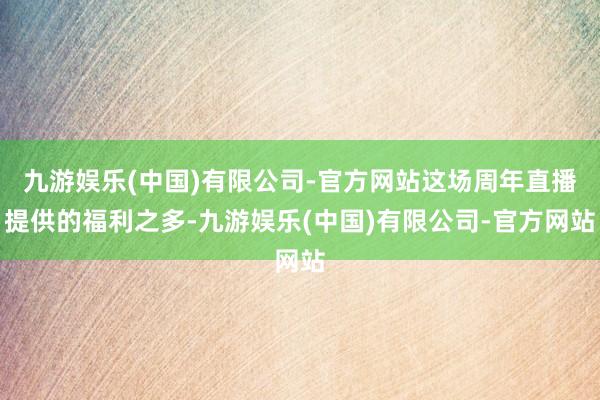九游娱乐(中国)有限公司-官方网站这场周年直播提供的福利之多-九游娱乐(中国)有限公司-官方网站