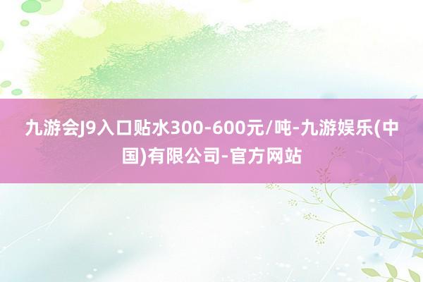 九游会J9入口贴水300-600元/吨-九游娱乐(中国)有限公司-官方网站