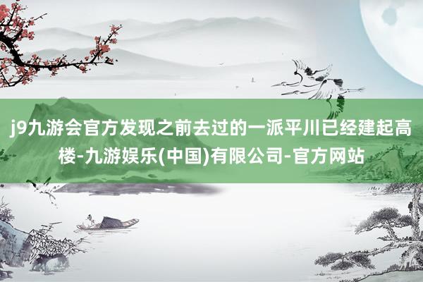 j9九游会官方发现之前去过的一派平川已经建起高楼-九游娱乐(中国)有限公司-官方网站