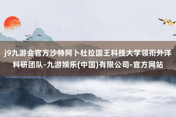j9九游会官方沙特阿卜杜拉国王科技大学领衔外洋科研团队-九游娱乐(中国)有限公司-官方网站