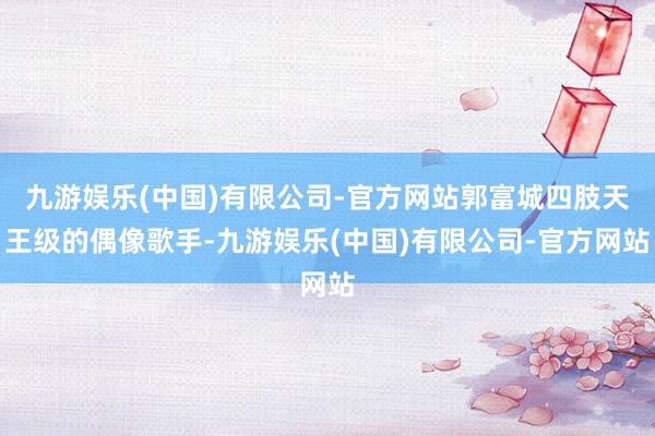 九游娱乐(中国)有限公司-官方网站郭富城四肢天王级的偶像歌手-九游娱乐(中国)有限公司-官方网站