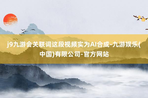 j9九游会关联词这段视频实为AI合成-九游娱乐(中国)有限公司-官方网站