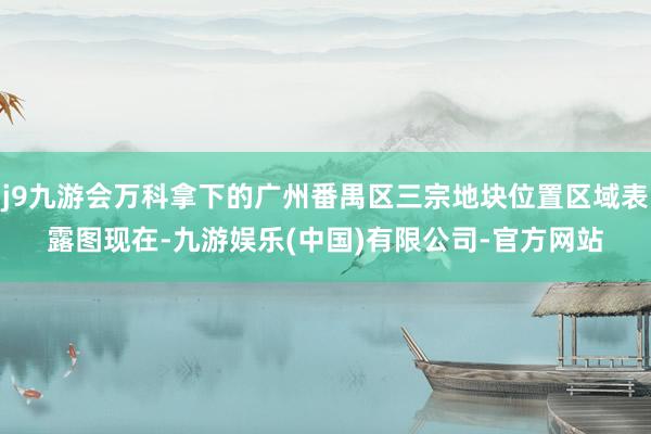 j9九游会万科拿下的广州番禺区三宗地块位置区域表露图　　现在-九游娱乐(中国)有限公司-官方网站
