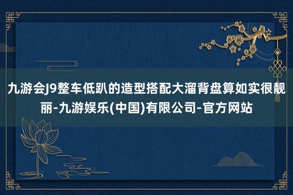 九游会J9整车低趴的造型搭配大溜背盘算如实很靓丽-九游娱乐(中国)有限公司-官方网站