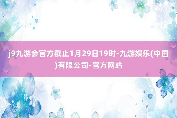 j9九游会官方截止1月29日19时-九游娱乐(中国)有限公司-官方网站