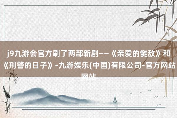 j9九游会官方刷了两部新剧——《亲爱的雠敌》和《刑警的日子》-九游娱乐(中国)有限公司-官方网站