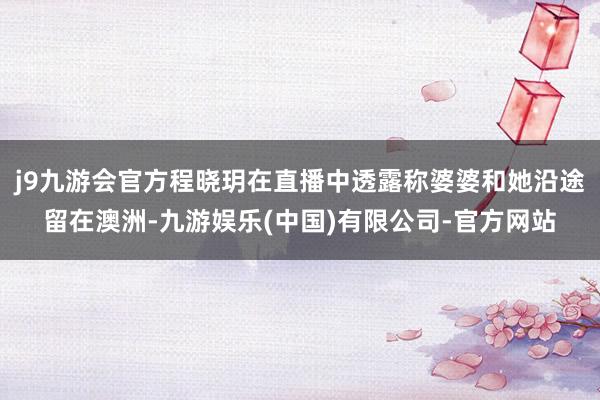 j9九游会官方程晓玥在直播中透露称婆婆和她沿途留在澳洲-九游娱乐(中国)有限公司-官方网站