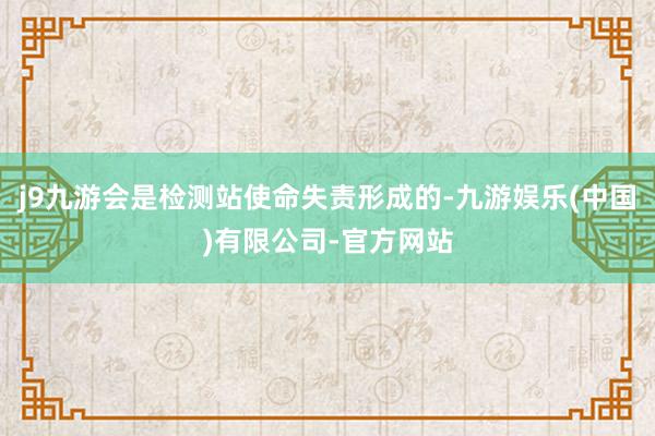 j9九游会是检测站使命失责形成的-九游娱乐(中国)有限公司-官方网站