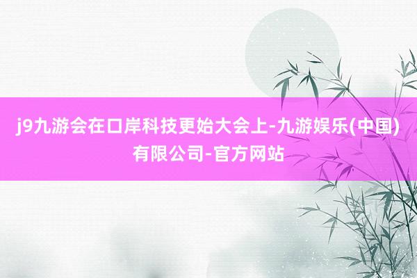 j9九游会在口岸科技更始大会上-九游娱乐(中国)有限公司-官方网站