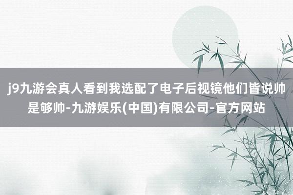 j9九游会真人看到我选配了电子后视镜他们皆说帅是够帅-九游娱乐(中国)有限公司-官方网站