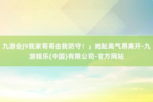 九游会J9我家哥哥由我防守！」她趾高气昂离开-九游娱乐(中国)有限公司-官方网站