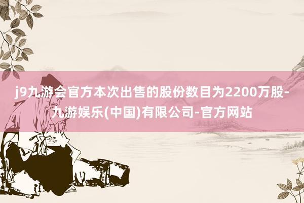 j9九游会官方本次出售的股份数目为2200万股-九游娱乐(中国)有限公司-官方网站