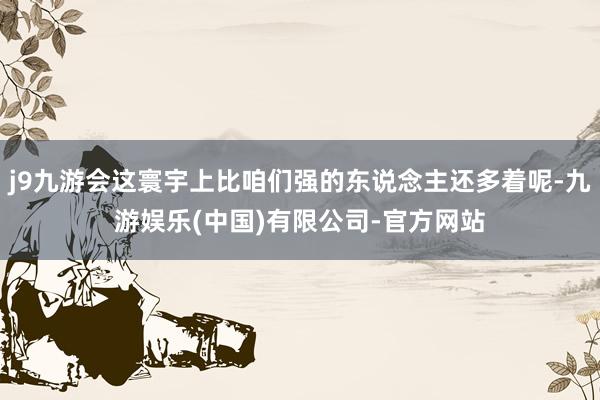 j9九游会这寰宇上比咱们强的东说念主还多着呢-九游娱乐(中国)有限公司-官方网站