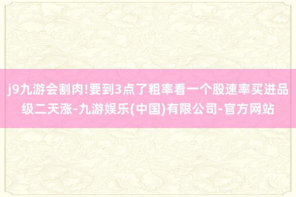 j9九游会割肉!要到3点了粗率看一个股速率买进品级二天涨-九游娱乐(中国)有限公司-官方网站