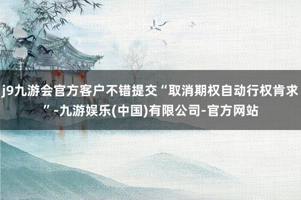 j9九游会官方客户不错提交“取消期权自动行权肯求”-九游娱乐(中国)有限公司-官方网站