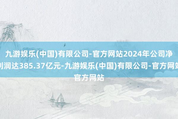 九游娱乐(中国)有限公司-官方网站2024年公司净利润达385.37亿元-九游娱乐(中国)有限公司-官方网站