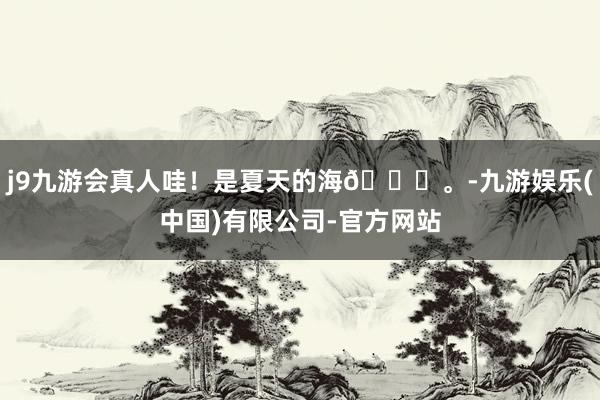 j9九游会真人哇！是夏天的海👋。-九游娱乐(中国)有限公司-官方网站