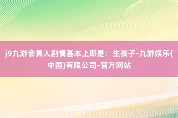 j9九游会真人剧情基本上即是：生孩子-九游娱乐(中国)有限公司-官方网站