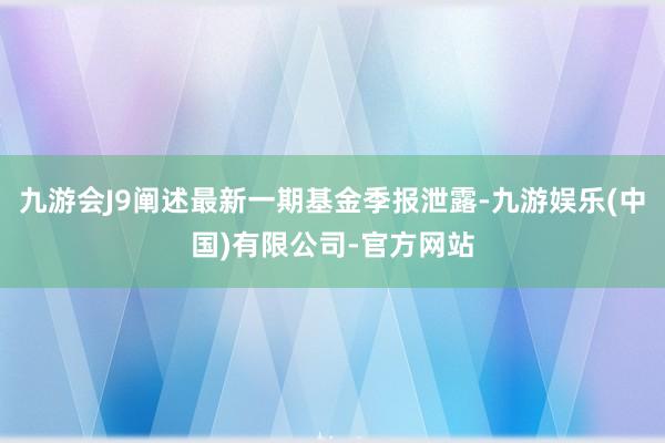 九游会J9阐述最新一期基金季报泄露-九游娱乐(中国)有限公司-官方网站