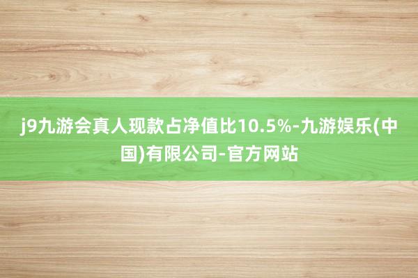 j9九游会真人现款占净值比10.5%-九游娱乐(中国)有限公司-官方网站
