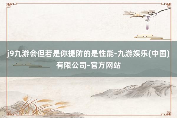 j9九游会但若是你提防的是性能-九游娱乐(中国)有限公司-官方网站
