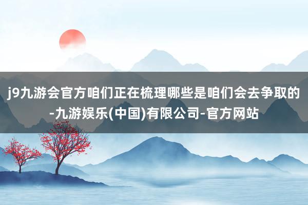 j9九游会官方咱们正在梳理哪些是咱们会去争取的-九游娱乐(中国)有限公司-官方网站