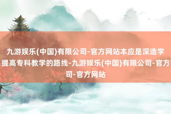 九游娱乐(中国)有限公司-官方网站本应是深造学术、提高专科教学的路线-九游娱乐(中国)有限公司-官方网站